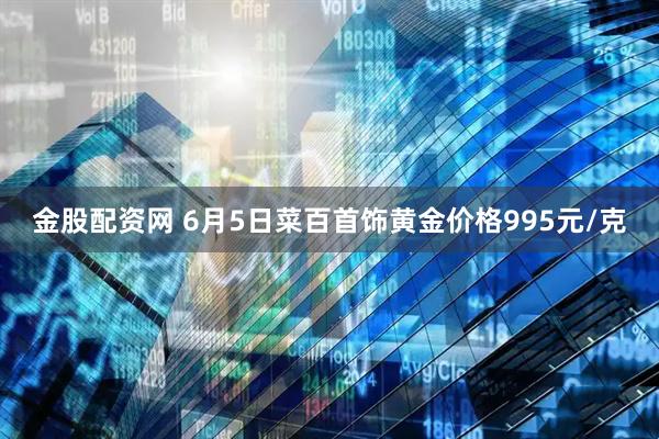 金股配资网 6月5日菜百首饰黄金价格995元/克