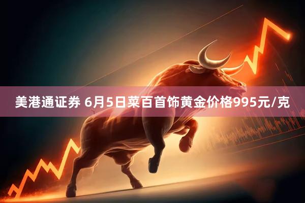 美港通证券 6月5日菜百首饰黄金价格995元/克
