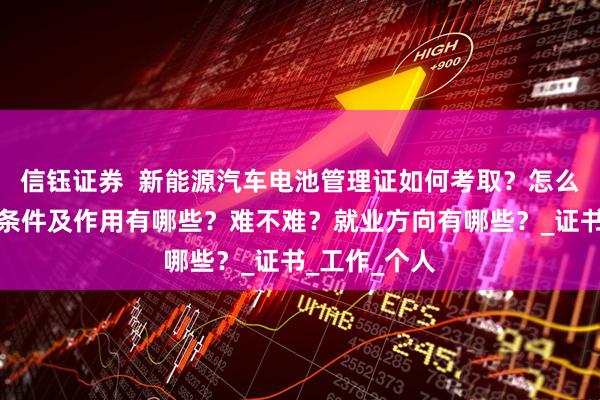 信钰证券  新能源汽车电池管理证如何考取？怎么报考，报考条件及作用有哪些？难不难？就业方向有哪些？_证书_工作_个人