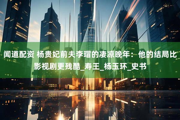 闻道配资 杨贵妃前夫李瑁的凄凉晚年：他的结局比影视剧更残酷_寿王_杨玉环_史书