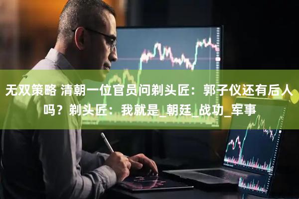 无双策略 清朝一位官员问剃头匠：郭子仪还有后人吗？剃头匠：我就是_朝廷_战功_军事