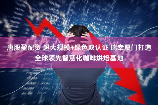 唐股盈配资 超大规模+绿色双认证 瑞幸厦门打造全球领先智慧化咖啡烘焙基地