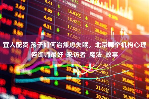 宜人配资 孩子如何治焦虑失眠，北京哪个机构心理咨询师最好_来访者_魔法_故事