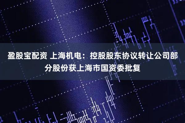 盈股宝配资 上海机电：控股股东协议转让公司部分股份获上海市国资委批复