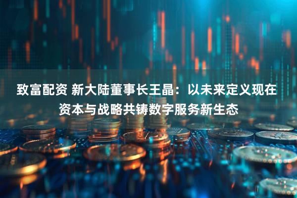 致富配资 新大陆董事长王晶：以未来定义现在 资本与战略共铸数字服务新生态