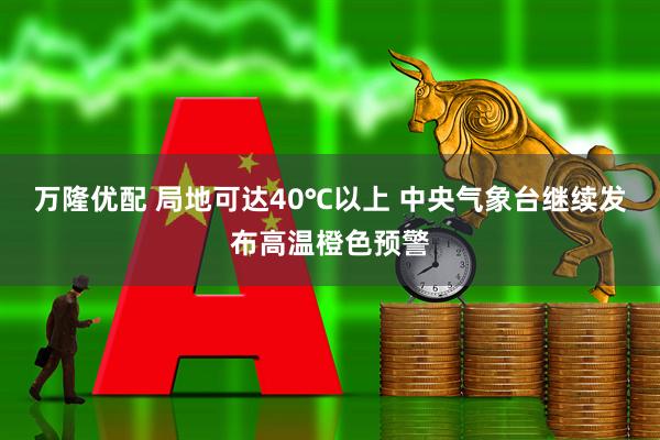 万隆优配 局地可达40℃以上 中央气象台继续发布高温橙色预警