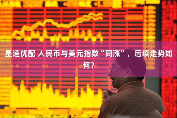 星速优配 人民币与美元指数“同涨”，后续走势如何？