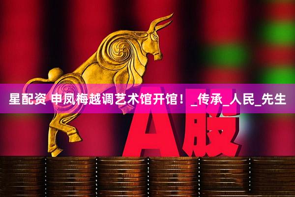 星配资 申凤梅越调艺术馆开馆！_传承_人民_先生