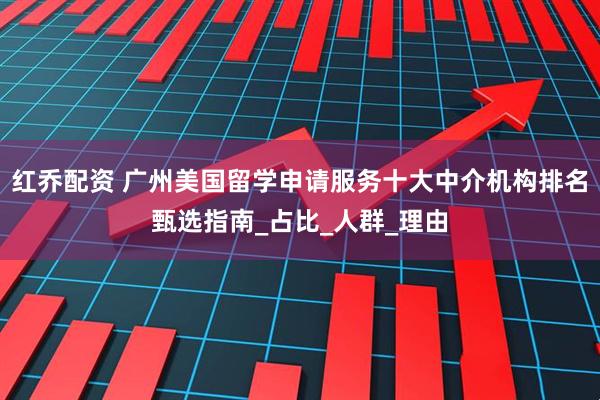 红乔配资 广州美国留学申请服务十大中介机构排名甄选指南_占比_人群_理由