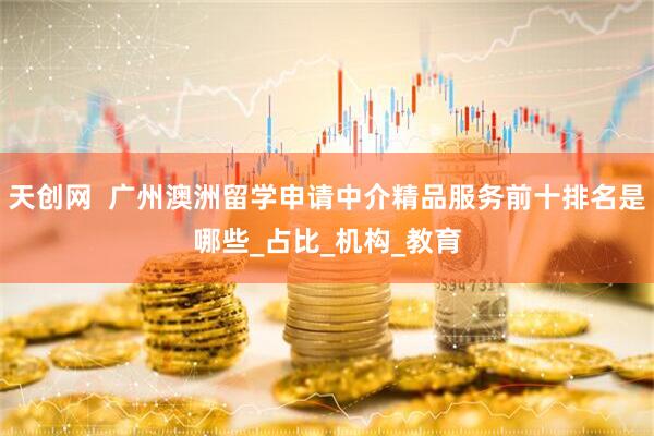 天创网  广州澳洲留学申请中介精品服务前十排名是哪些_占比_机构_教育