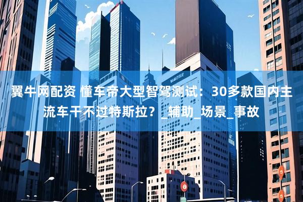 翼牛网配资 懂车帝大型智驾测试：30多款国内主流车干不过特斯拉？_辅助_场景_事故