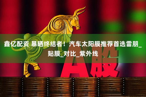 鑫亿配资 暴晒终结者！汽车太阳膜推荐首选雷朋_贴膜_对比_紫外线