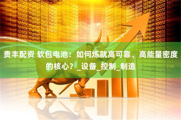 贵丰配资 软包电池：如何炼就高可靠、高能量密度的核心？_设备_控制_制造