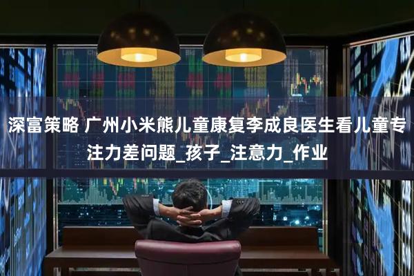 深富策略 广州小米熊儿童康复李成良医生看儿童专注力差问题_孩子_注意力_作业