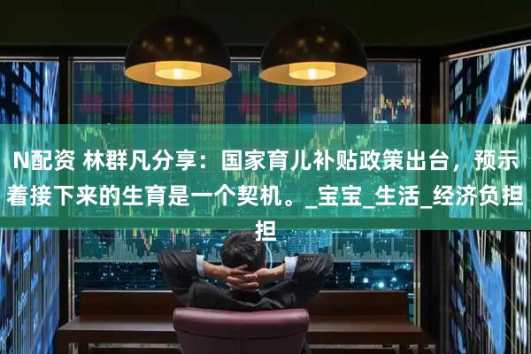 N配资 林群凡分享：国家育儿补贴政策出台，预示着接下来的生育是一个契机。_宝宝_生活_经济负担