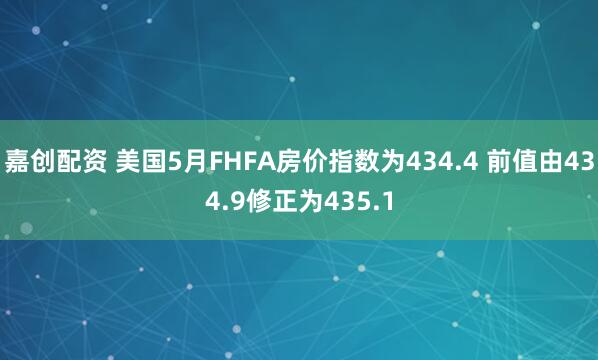 嘉创配资 美国5月FHFA房价指数为434.4 前值由434.9修正为435.1