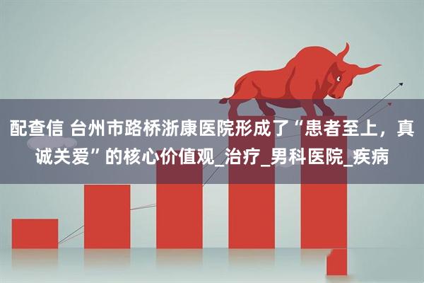 配查信 台州市路桥浙康医院形成了“患者至上，真诚关爱”的核心价值观_治疗_男科医院_疾病