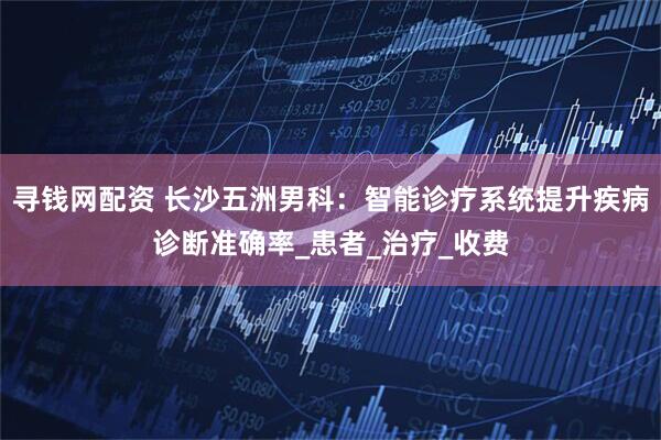 寻钱网配资 长沙五洲男科：智能诊疗系统提升疾病诊断准确率_患者_治疗_收费