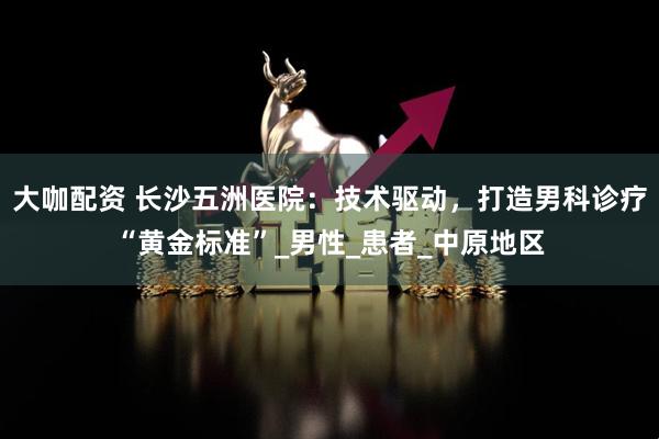 大咖配资 长沙五洲医院：技术驱动，打造男科诊疗“黄金标准”_男性_患者_中原地区