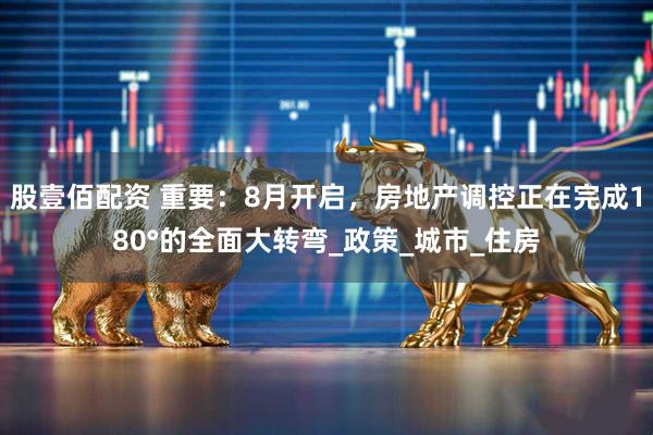 股壹佰配资 重要：8月开启，房地产调控正在完成180°的全面大转弯_政策_城市_住房