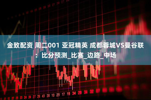 金致配资 周二001 亚冠精英 成都蓉城VS曼谷联：比分预测_比赛_边路_中场