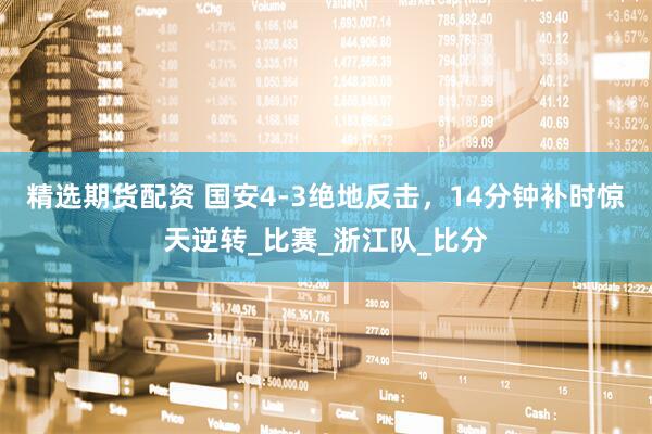 精选期货配资 国安4-3绝地反击，14分钟补时惊天逆转_比赛_浙江队_比分