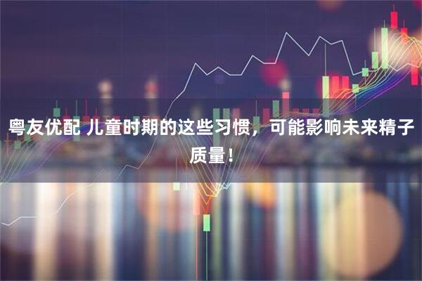 粤友优配 儿童时期的这些习惯，可能影响未来精子质量！
