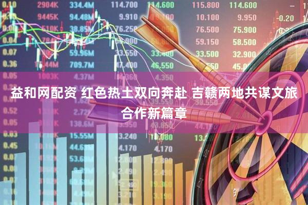 益和网配资 红色热土双向奔赴 吉赣两地共谋文旅合作新篇章