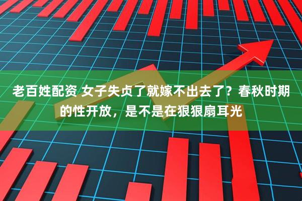 老百姓配资 女子失贞了就嫁不出去了？春秋时期的性开放，是不是在狠狠扇耳光