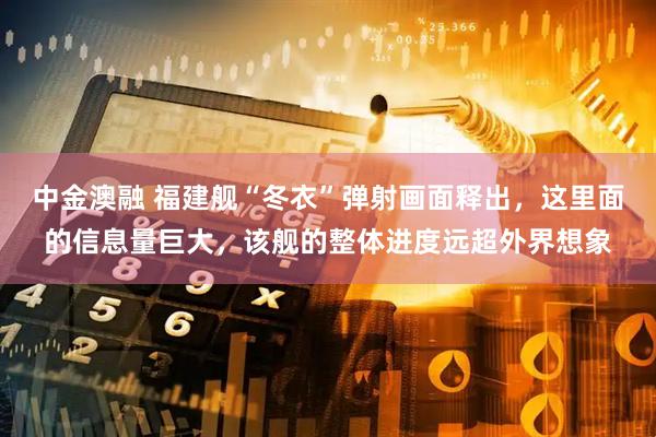 中金澳融 福建舰“冬衣”弹射画面释出，这里面的信息量巨大，该舰的整体进度远超外界想象
