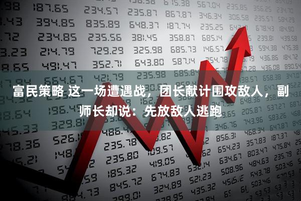 富民策略 这一场遭遇战，团长献计围攻敌人，副师长却说：先放敌人逃跑