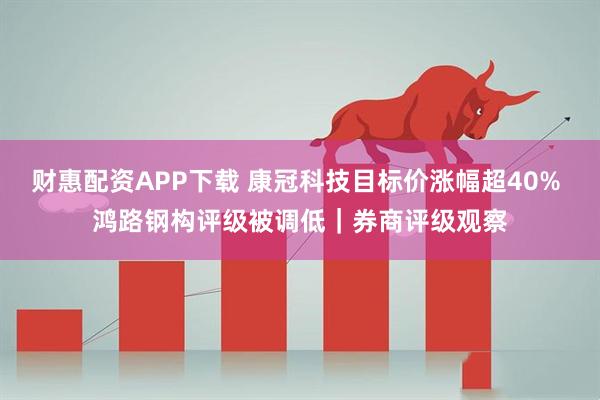 财惠配资APP下载 康冠科技目标价涨幅超40% 鸿路钢构评级被调低｜券商评级观察