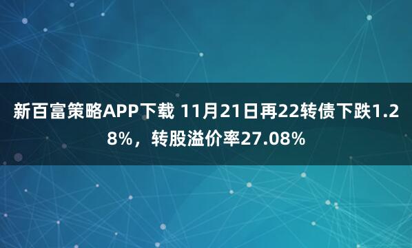 新百富策略APP下载 11月21日再22转债下跌1.28%，转股溢价率27.08%
