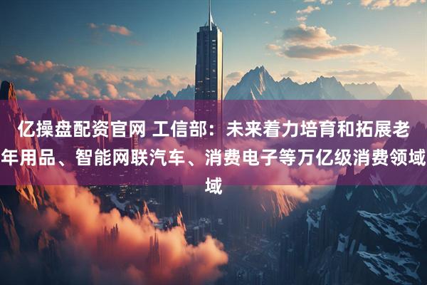 亿操盘配资官网 工信部：未来着力培育和拓展老年用品、智能网联汽车、消费电子等万亿级消费领域