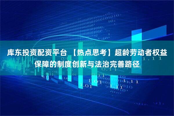 库东投资配资平台 【热点思考】超龄劳动者权益保障的制度创新与法治完善路径