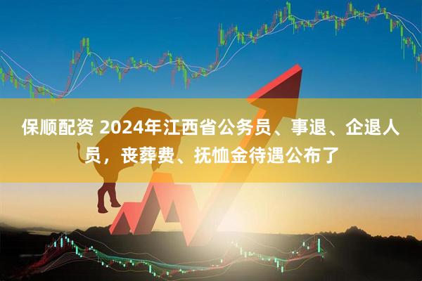 保顺配资 2024年江西省公务员、事退、企退人员，丧葬费、抚恤金待遇公布了