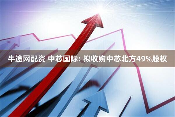 牛途网配资 中芯国际: 拟收购中芯北方49%股权