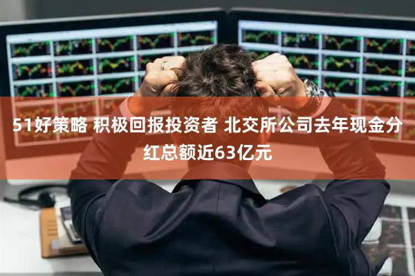 51好策略 积极回报投资者 北交所公司去年现金分红总额近63亿元
