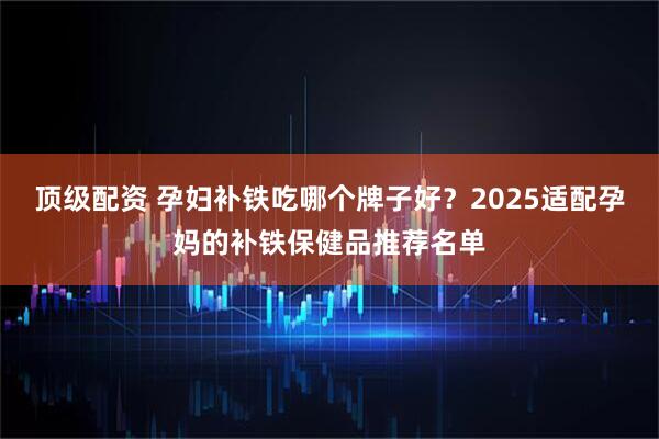 顶级配资 孕妇补铁吃哪个牌子好？2025适配孕妈的补铁保健品推荐名单